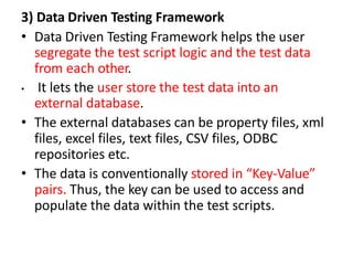 3) Data Driven Testing Framework
• Data Driven Testing Framework helps the user
segregate the test script logic and the test data
from each other.
• It lets the user store the test data into an
external database.
• The external databases can be property files, xml
files, excel files, text files, CSV files, ODBC
repositories etc.
• The data is conventionally stored in “Key-Value”
pairs. Thus, the key can be used to access and
populate the data within the test scripts.
 