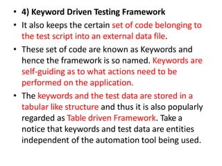 • 4) Keyword Driven Testing Framework
• It also keeps the certain set of code belonging to
the test script into an external data file.
• These set of code are known as Keywords and
hence the framework is so named. Keywords are
self-guiding as to what actions need to be
performed on the application.
• The keywords and the test data are stored in a
tabular like structure and thus it is also popularly
regarded as Table driven Framework. Take a
notice that keywords and test data are entities
independent of the automation tool being used.
 
