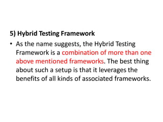 5) Hybrid Testing Framework
• As the name suggests, the Hybrid Testing
Framework is a combination of more than one
above mentioned frameworks. The best thing
about such a setup is that it leverages the
benefits of all kinds of associated frameworks.
 