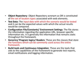 • Object Repository: Object Repository acronym as OR is constituted
of the set of locators types associated with web elements.
• Test Data: The input data with which the scenario would be tested
and it can be the expected values with which the actual results
would be compared.
• Configuration File/Constants/ Environment Settings: The file stores
the information regarding the application URL, browser-specific
information etc. It is generally the information that remains static
throughout the framework.
• Generics/ Program logics/ Readers: These are the classes that store
the functions which can be commonly used across the entire
framework.
• Build tools and Continuous Integration: These are the tools that
aids to the capabilities of the framework to generate test reports,
email notifications and logging information.
 