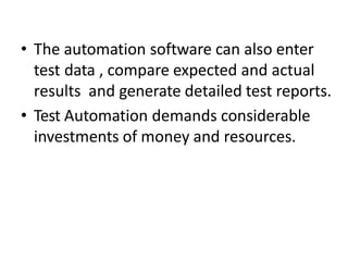 • The automation software can also enter
test data , compare expected and actual
results and generate detailed test reports.
• Test Automation demands considerable
investments of money and resources.
 