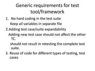 Generic requirements for test
tool/framework
1. No hard coding in the test suite
Keep all variables in separate file
2.Adding test case/suite expandability
Adding new test case should not affect the other
TC.
should not result in retesting the complete test
suite.
3. Reuse of code for different types of testing, test
cases
 