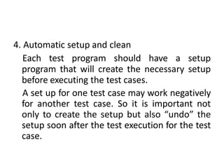 4. Automatic setup and clean
Each test program should have a setup
program that will create the necessary setup
before executing the test cases.
A set up for one test case may work negatively
for another test case. So it is important not
only to create the setup but also “undo” the
setup soon after the test execution for the test
case.
 