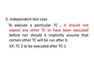 5. Independent test case
To execute a particular TC , it should not
expect any other TC to have been executed
before nor should it implicitly assume that
certain other TC will be run after it.
EX: TC 2 to be executed after TC-1
 