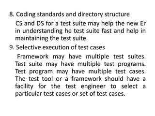 8. Coding standards and directory structure
CS and DS for a test suite may help the new Er
in understanding he test suite fast and help in
maintaining the test suite.
9. Selective execution of test cases
Framework may have multiple test suites.
Test suite may have multiple test programs.
Test program may have multiple test cases.
The test tool or a framework should have a
facility for the test engineer to select a
particular test cases or set of test cases.
 