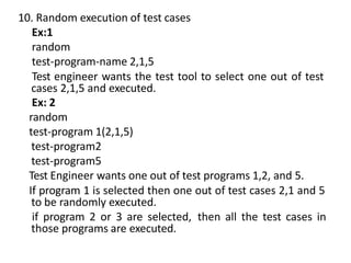 10. Random execution of test cases
Ex:1
random
test-program-name 2,1,5
Test engineer wants the test tool to select one out of test
cases 2,1,5 and executed.
Ex: 2
random
test-program 1(2,1,5)
test-program2
test-program5
Test Engineer wants one out of test programs 1,2, and 5.
If program 1 is selected then one out of test cases 2,1 and 5
to be randomly executed.
if program 2 or 3 are selected, then all the test cases in
those programs are executed.
 