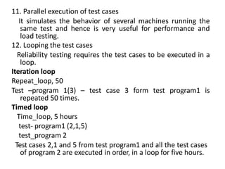 11. Parallel execution of test cases
It simulates the behavior of several machines running the
same test and hence is very useful for performance and
load testing.
12. Looping the test cases
Reliability testing requires the test cases to be executed in a
loop.
Iteration loop
Repeat_loop, 50
Test –program 1(3) – test case 3 form test program1 is
repeated 50 times.
Timed loop
Time_loop, 5 hours
test- program1 (2,1,5)
test_program 2
Test cases 2,1 and 5 from test program1 and all the test cases
of program 2 are executed in order, in a loop for five hours.
 