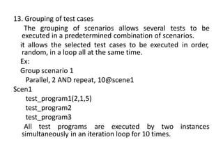 13. Grouping of test cases
The grouping of scenarios allows several tests to be
executed in a predetermined combination of scenarios.
it allows the selected test cases to be executed in order,
random, in a loop all at the same time.
Ex:
Group scenario 1
Parallel, 2 AND repeat, 10@scene1
Scen1
test_program1(2,1,5)
test_program2
test_program3
All test programs are executed by two instances
simultaneously in an iteration loop for 10 times.
 