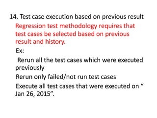 14. Test case execution based on previous result
Regression test methodology requires that
test cases be selected based on previous
result and history.
Ex:
Rerun all the test cases which were executed
previously
Rerun only failed/not run test cases
Execute all test cases that were executed on “
Jan 26, 2015”.
 