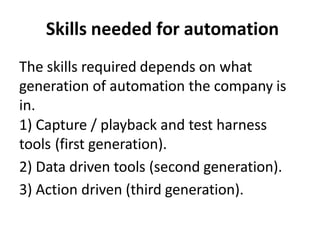 Skills needed for automation
The skills required depends on what
generation of automation the company is
in.
1) Capture / playback and test harness
tools (first generation).
2) Data driven tools (second generation).
3) Action driven (third generation).
 