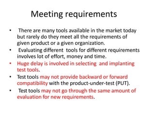 Meeting requirements
• There are many tools available in the market today
but rarely do they meet all the requirements of
given product or a given organization.
• Evaluating different tools for different requirements
involves lot of effort, money and time.
• Huge delay is involved in selecting and implanting
test tools.
• Test tools may not provide backward or forward
compatibility with the product-under-test (PUT).
• Test tools may not go through the same amount of
evaluation for new requirements.
 