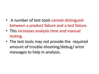• A number of test tools cannot distinguish
between a product failure and a test failure.
• This increases analysis time and manual
testing.
• The test tools may not provide the required
amount of trouble-shooting/debug/ error
messages to help in analysis.
 