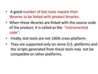 • A good number of test tools require their
libraries to be linked with product binaries.
• When these libraries are linked with the source code
of the product, it is called as the "instrumented
code".
• Finally, test tools are not 100% cross-platform.
• They are supported only on some O.S. platforms and
the scripts generated from these tools may not be
compatible on other platforms.
 