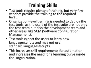 Training Skills
• Test tools require plenty of training, but very few
vendors provide the training to the required
level.
• Organization-level training is needed to deploy the
test tools, as the users of the test suite are not only
the test team but also the development team and
other areas like SCM (Software Configuration
Management).
• Test tools expect the users to learn new
language/scripts and may not use
standard languages/scripts.
• This increases skill requirements for automation
and increases the need for a learning curve inside
the organization.
 