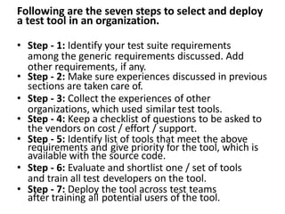 Following are the seven steps to select and deploy
a test tool in an organization.
• Step - 1: Identify your test suite requirements
among the generic requirements discussed. Add
other requirements, if any.
• Step - 2: Make sure experiences discussed in previous
sections are taken care of.
• Step - 3: Collect the experiences of other
organizations, which used similar test tools.
• Step - 4: Keep a checklist of questions to be asked to
the vendors on cost / effort / support.
• Step - 5: Identify list of tools that meet the above
requirements and give priority for the tool, which is
available with the source code.
• Step - 6: Evaluate and shortlist one / set of tools
and train all test developers on the tool.
• Step - 7: Deploy the tool across test teams
after training all potential users of the tool.
 