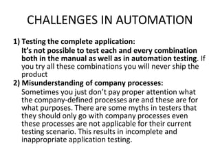 CHALLENGES IN AUTOMATION
1) Testing the complete application:
It’s not possible to test each and every combination
both in the manual as well as in automation testing. If
you try all these combinations you will never ship the
product
2) Misunderstanding of company processes:
Sometimes you just don’t pay proper attention what
the company-defined processes are and these are for
what purposes. There are some myths in testers that
they should only go with company processes even
these processes are not applicable for their current
testing scenario. This results in incomplete and
inappropriate application testing.
 