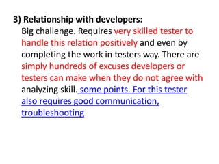 3) Relationship with developers:
Big challenge. Requires very skilled tester to
handle this relation positively and even by
completing the work in testers way. There are
simply hundreds of excuses developers or
testers can make when they do not agree with
analyzing skill. some points. For this tester
also requires good communication,
troubleshooting
 