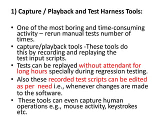 1) Capture / Playback and Test Harness Tools:
• One of the most boring and time-consuming
activity – rerun manual tests number of
times.
• capture/playback tools -These tools do
this by recording and replaying the
test input scripts.
• Tests can be replayed without attendant for
long hours specially during regression testing.
• Also these recorded test scripts can be edited
as per need i.e., whenever changes are made
to the software.
• These tools can even capture human
operations e.g., mouse activity, keystrokes
etc.
 