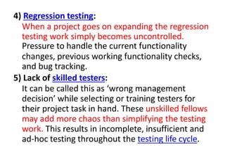 4) Regression testing:
When a project goes on expanding the regression
testing work simply becomes uncontrolled.
Pressure to handle the current functionality
changes, previous working functionality checks,
and bug tracking.
5) Lack of skilled testers:
It can be called this as ‘wrong management
decision’ while selecting or training testers for
their project task in hand. These unskilled fellows
may add more chaos than simplifying the testing
work. This results in incomplete, insufficient and
ad-hoc testing throughout the testing life cycle.
 