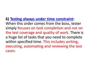 6) Testing always under time constraint:
When this order comes from the boss, tester
simply focuses on task completion and not on
the test coverage and quality of work. There is
a huge list of tasks that you need to complete
within specified time. This includes writing,
executing, automating and reviewing the test
cases.
 