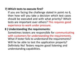 7) Which tests to execute first?
If you are facing the challenge stated in point no 6,
then how will you take a decision which test cases
should be executed and with what priority? Which
tests are important over others? This requires good
experience to work under pressure.
8 ) Understanding the requirements:
Sometimes testers are responsible for communicating
with customers for understanding the requirements.
What if tester fails to understand the requirements?
Will he be able to test the application properly?
Definitely No! Testers require good listening and
understanding capabilities.
 