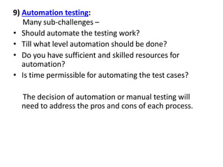 9) Automation testing:
Many sub-challenges –
• Should automate the testing work?
• Till what level automation should be done?
• Do you have sufficient and skilled resources for
automation?
• Is time permissible for automating the test cases?
The decision of automation or manual testing will
need to address the pros and cons of each process.
 
