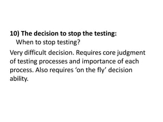10) The decision to stop the testing:
When to stop testing?
Very difficult decision. Requires core judgment
of testing processes and importance of each
process. Also requires ‘on the fly’ decision
ability.
 