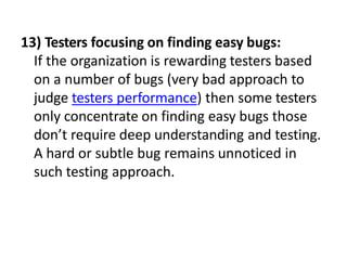 13) Testers focusing on finding easy bugs:
If the organization is rewarding testers based
on a number of bugs (very bad approach to
judge testers performance) then some testers
only concentrate on finding easy bugs those
don’t require deep understanding and testing.
A hard or subtle bug remains unnoticed in
such testing approach.
 