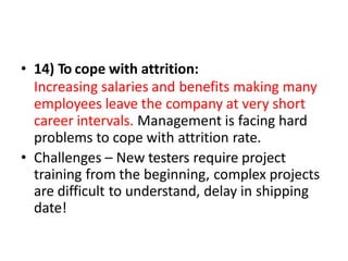 • 14) To cope with attrition:
Increasing salaries and benefits making many
employees leave the company at very short
career intervals. Management is facing hard
problems to cope with attrition rate.
• Challenges – New testers require project
training from the beginning, complex projects
are difficult to understand, delay in shipping
date!
 