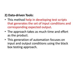 2) Data-driven Tools:
• This method help in developing test scripts
that generates the set of input conditions and
corresponding expected output.
• The approach takes as much time and effort
as the product.
• This generation of automation focuses on
input and output conditions using the black
box testing approach.
 