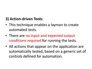 3) Action-driven Tools:
• This technique enables a layman to create
automated tests.
• There are no input and expected output
conditions required for running the tests.
• All actions that appear on the application are
automatically tested, based on a generic set of
controls defined for automation.
 