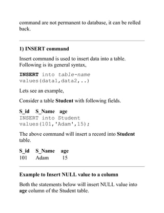 command are not permanent to database, it can be rolled
back.
1) INSERT command
Insert command is used to insert data into a table.
Following is its general syntax,
INSERT into table-name
values(data1,data2,..)
Lets see an example,
Consider a table Student with following fields.
S_id S_Name age
INSERT into Student
values(101,'Adam',15);
The above command will insert a record into Student
table.
S_id S_Name age
101 Adam 15
Example to Insert NULL value to a column
Both the statements below will insert NULL value into
age column of the Student table.
 