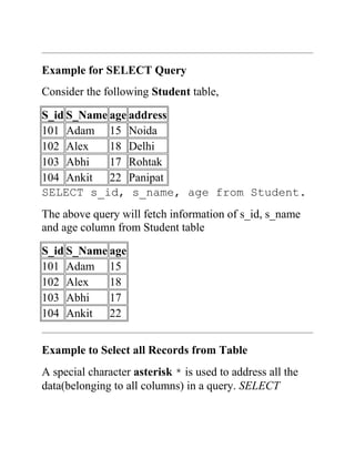 Example for SELECT Query
Consider the following Student table,
S_id S_Name age address
101 Adam 15 Noida
102 Alex 18 Delhi
103 Abhi 17 Rohtak
104 Ankit 22 Panipat
SELECT s_id, s_name, age from Student.
The above query will fetch information of s_id, s_name
and age column from Student table
S_id S_Name age
101 Adam 15
102 Alex 18
103 Abhi 17
104 Ankit 22
Example to Select all Records from Table
A special character asterisk * is used to address all the
data(belonging to all columns) in a query. SELECT
 