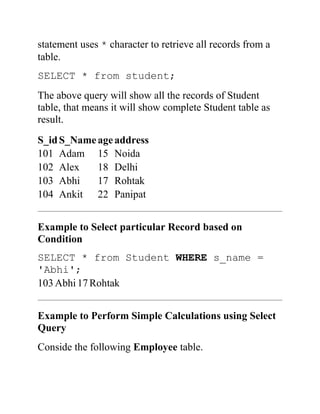 statement uses * character to retrieve all records from a
table.
SELECT * from student;
The above query will show all the records of Student
table, that means it will show complete Student table as
result.
S_idS_Nameageaddress
101 Adam 15 Noida
102 Alex 18 Delhi
103 Abhi 17 Rohtak
104 Ankit 22 Panipat
Example to Select particular Record based on
Condition
SELECT * from Student WHERE s_name =
'Abhi';
103Abhi17Rohtak
Example to Perform Simple Calculations using Select
Query
Conside the following Employee table.
 