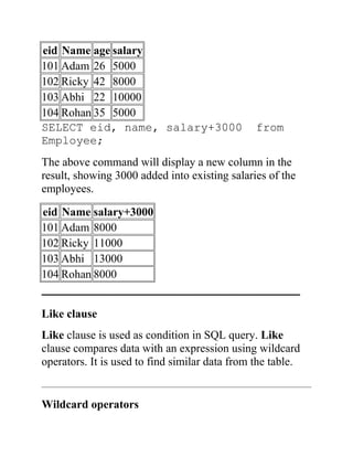 eid Name age salary
101 Adam 26 5000
102 Ricky 42 8000
103 Abhi 22 10000
104 Rohan 35 5000
SELECT eid, name, salary+3000 from
Employee;
The above command will display a new column in the
result, showing 3000 added into existing salaries of the
employees.
eid Name salary+3000
101 Adam 8000
102 Ricky 11000
103 Abhi 13000
104 Rohan 8000
_____________________________________________
Like clause
Like clause is used as condition in SQL query. Like
clause compares data with an expression using wildcard
operators. It is used to find similar data from the table.
Wildcard operators
 