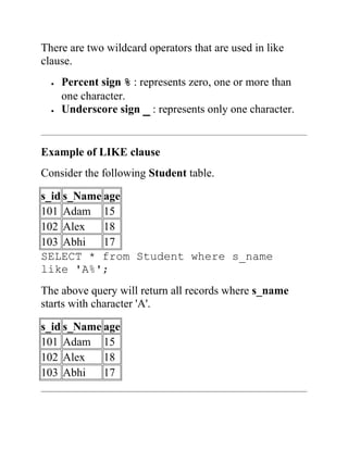 There are two wildcard operators that are used in like
clause.
 Percent sign % : represents zero, one or more than
one character.
 Underscore sign _ : represents only one character.
Example of LIKE clause
Consider the following Student table.
s_id s_Name age
101 Adam 15
102 Alex 18
103 Abhi 17
SELECT * from Student where s_name
like 'A%';
The above query will return all records where s_name
starts with character 'A'.
s_id s_Name age
101 Adam 15
102 Alex 18
103 Abhi 17
 