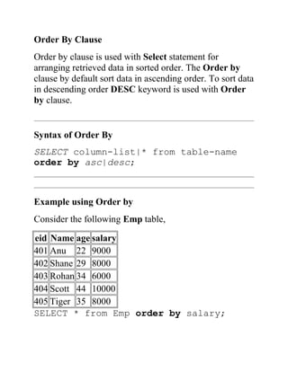 Order By Clause
Order by clause is used with Select statement for
arranging retrieved data in sorted order. The Order by
clause by default sort data in ascending order. To sort data
in descending order DESC keyword is used with Order
by clause.
Syntax of Order By
SELECT column-list|* from table-name
order by asc|desc;
Example using Order by
Consider the following Emp table,
eid Name age salary
401 Anu 22 9000
402 Shane 29 8000
403 Rohan 34 6000
404 Scott 44 10000
405 Tiger 35 8000
SELECT * from Emp order by salary;
 