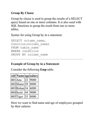 Group By Clause
Group by clause is used to group the results of a SELECT
query based on one or more columns. It is also used with
SQL functions to group the result from one or more
tables.
Syntax for using Group by in a statement.
SELECT column_name,
function(column_name)
FROM table_name
WHERE condition
GROUP BY column_name
Example of Group by in a Statement
Consider the following Emp table.
eid Name age salary
401 Anu 22 9000
402 Shane 29 8000
403 Rohan 34 6000
404 Scott 44 9000
405 Tiger 35 8000
Here we want to find name and age of employees grouped
by their salaries
 