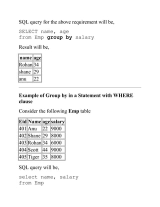 SQL query for the above requirement will be,
SELECT name, age
from Emp group by salary
Result will be,
name age
Rohan 34
shane 29
anu 22
Example of Group by in a Statement with WHERE
clause
Consider the following Emp table
Eid Name age salary
401 Anu 22 9000
402 Shane 29 8000
403 Rohan 34 6000
404 Scott 44 9000
405 Tiger 35 8000
SQL query will be,
select name, salary
from Emp
 