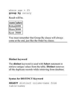 where age > 25
group by salary
Result will be.
name salary
Rohan 6000
Shane 8000
Scott 9000
You must remember that Group By clause will always
come at the end, just like the Order by clause.
Distinct keyword
The distinct keyword is used with Select statement to
retrieve unique values from the table. Distinct removes
all the duplicate records while retrieving from database.
Syntax for DISTINCT Keyword
SELECT distinct column-name from
table-name;
 