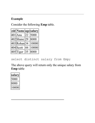 Example
Consider the following Emp table.
eid Name age salary
401 Anu 22 5000
402 Shane 29 8000
403 Rohan 34 10000
404 Scott 44 10000
405 Tiger 35 8000
select distinct salary from Emp;
The above query will return only the unique salary from
Emp table
salary
5000
8000
10000
__________________________________
 