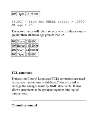 405 Tiger 35 9000
SELECT * from Emp WHERE salary > 10000
OR age > 25
The above query will return records where either salary is
greater than 10000 or age greater than 25.
402 Shane 29 8000
403 Rohan 34 12000
404 Scott 44 10000
405 Tiger 35 9000
TCL command
Transaction Control Language(TCL) commands are used
to manage transactions in database.These are used to
manage the changes made by DML statements. It also
allows statements to be grouped together into logical
transactions.
Commit command
 