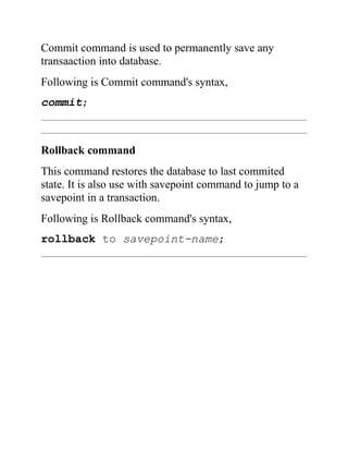 Commit command is used to permanently save any
transaaction into database.
Following is Commit command's syntax,
commit;
Rollback command
This command restores the database to last commited
state. It is also use with savepoint command to jump to a
savepoint in a transaction.
Following is Rollback command's syntax,
rollback to savepoint-name;
 