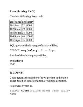 Example using AVG()
Consider following Emp table
eid name age salary
401 Anu 22 9000
402 Shane 29 8000
403 Rohan 34 6000
404 Scott 44 10000
405 Tiger 35 8000
SQL query to find average of salary will be,
SELECT avg(salary) from Emp;
Result of the above query will be,
avg(salary)
8200
2) COUNT()
Count returns the number of rows present in the table
either based on some condition or without condition.
Its general Syntax is,
SELECT COUNT(column_name) from table-
name
 