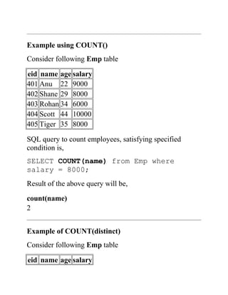 Example using COUNT()
Consider following Emp table
eid name age salary
401 Anu 22 9000
402 Shane 29 8000
403 Rohan 34 6000
404 Scott 44 10000
405 Tiger 35 8000
SQL query to count employees, satisfying specified
condition is,
SELECT COUNT(name) from Emp where
salary = 8000;
Result of the above query will be,
count(name)
2
Example of COUNT(distinct)
Consider following Emp table
eid name age salary
 