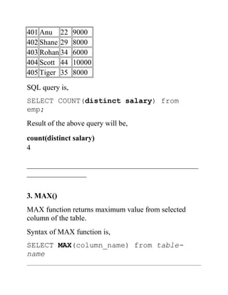 401 Anu 22 9000
402 Shane 29 8000
403 Rohan 34 6000
404 Scott 44 10000
405 Tiger 35 8000
SQL query is,
SELECT COUNT(distinct salary) from
emp;
Result of the above query will be,
count(distinct salary)
4
______________________________________________
________________
3. MAX()
MAX function returns maximum value from selected
column of the table.
Syntax of MAX function is,
SELECT MAX(column_name) from table-
name
 