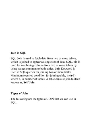 Join in SQL
SQL Join is used to fetch data from two or more tables,
which is joined to appear as single set of data. SQL Join is
used for combining column from two or more tables by
using values common to both tables. Join Keyword is
used in SQL queries for joining two or more tables.
Minimum required condition for joining table, is (n-1)
where n, is number of tables. A table can also join to itself
known as, Self Join.
Types of Join
The following are the types of JOIN that we can use in
SQL.
 