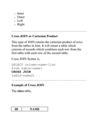  Inner
 Outer
 Left
 Right
Cross JOIN or Cartesian Product
This type of JOIN returns the cartesian product of rows
from the tables in Join. It will return a table which
consists of records which combines each row from the
first table with each row of the second table.
Cross JOIN Syntax is,
SELECT column-name-list
from table-name1
CROSS JOIN
table-name2;
Example of Cross JOIN
The class table,
ID NAME
 