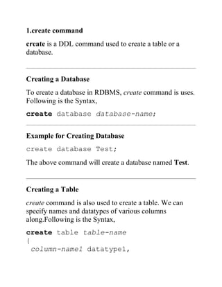 1.create command
create is a DDL command used to create a table or a
database.
Creating a Database
To create a database in RDBMS, create command is uses.
Following is the Syntax,
create database database-name;
Example for Creating Database
create database Test;
The above command will create a database named Test.
Creating a Table
create command is also used to create a table. We can
specify names and datatypes of various columns
along.Following is the Syntax,
create table table-name
{
column-name1 datatype1,
 