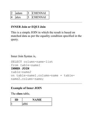 2 adam 3 CHENNAI
4 alex 3 CHENNAI
INNER Join or EQUI Join
This is a simple JOIN in which the result is based on
matched data as per the equality condition specified in the
query.
Inner Join Syntax is,
SELECT column-name-list
from table-name1
INNER JOIN
table-name2
on table-name1.column-name = table-
name2.column-name;
Example of Inner JOIN
The class table,
ID NAME
1 abhi
 